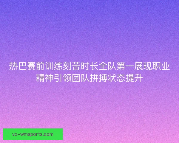 热巴赛前训练刻苦时长全队第一展现职业精神引领团队拼搏状态提升