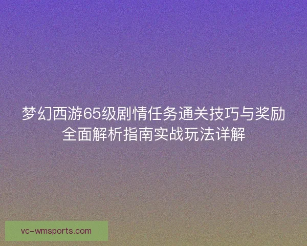 梦幻西游65级剧情任务通关技巧与奖励全面解析指南实战玩法详解